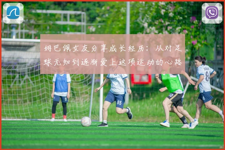 姆巴佩女友分享成长经历：从对足球无知到逐渐爱上这项运动的心路历程